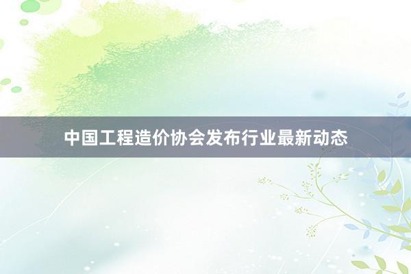中国工程造价协会发布行业最新动态