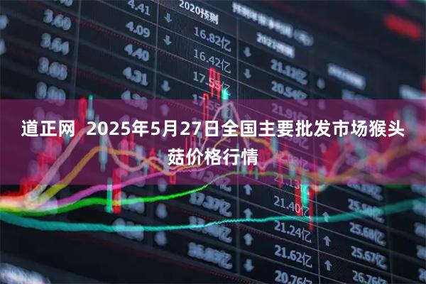 道正网  2025年5月27日全国主要批发市场猴头菇价格行情