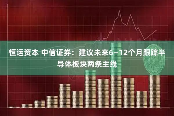 恒运资本 中信证券：建议未来6—12个月跟踪半导体板块两条主线
