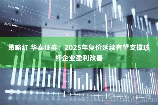 策略红 华泰证券：2025年复价延续有望支撑玻纤企业盈利改善