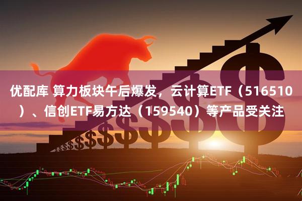 优配库 算力板块午后爆发,云计算ETF(516510)、信创ETF易方达(159540)等产品受关注