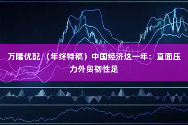 万隆优配 （年终特稿）中国经济这一年：直面压力外贸韧性足