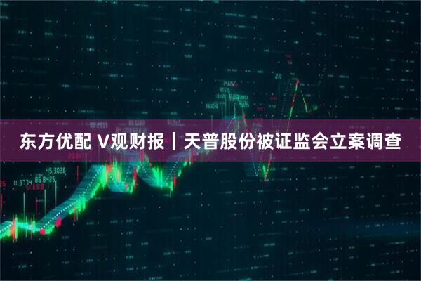 东方优配 V观财报|天普股份被证监会立案调查