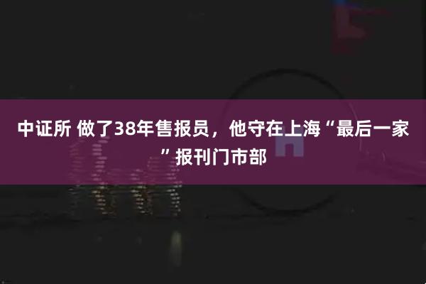 中证所 做了38年售报员，他守在上海“最后一家”报刊门市部