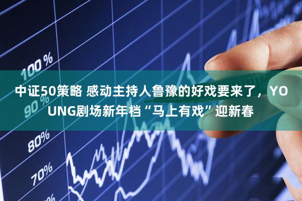 中证50策略 感动主持人鲁豫的好戏要来了，YOUNG剧场新年档“马上有戏”迎新春