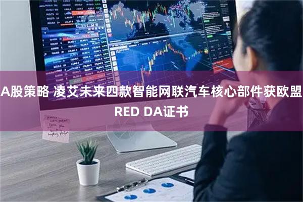 A股策略 凌艾未来四款智能网联汽车核心部件获欧盟RED DA证书