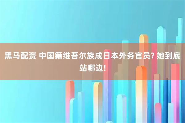 黑马配资 中国籍维吾尔族成日本外务官员? 她到底站哪边!