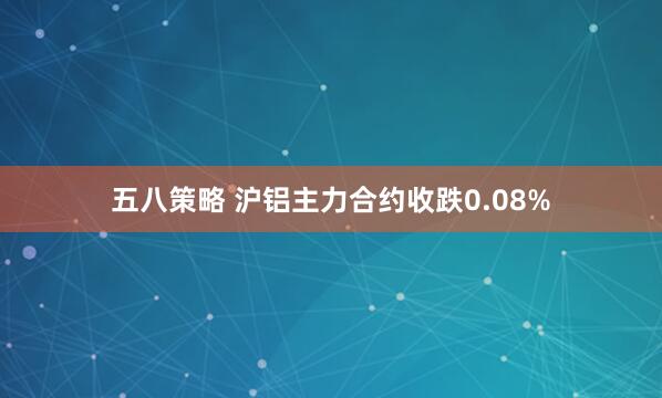五八策略 沪铝主力合约收跌0.08%