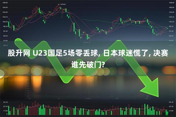 股升网 U23国足5场零丢球, 日本球迷慌了, 决赛谁先破门?