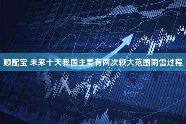 顺配宝 未来十天我国主要有两次较大范围雨雪过程