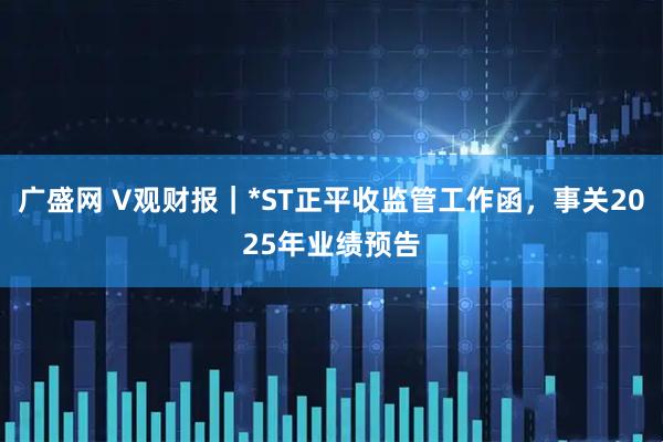 广盛网 V观财报｜*ST正平收监管工作函，事关2025年业绩预告