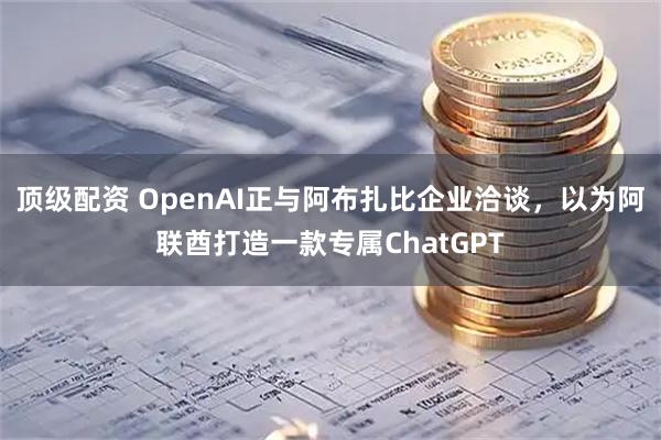 顶级配资 OpenAI正与阿布扎比企业洽谈，以为阿联酋打造一款专属ChatGPT