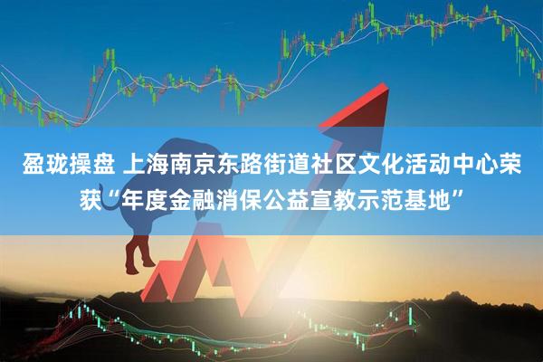 盈珑操盘 上海南京东路街道社区文化活动中心荣获“年度金融消保公益宣教示范基地”