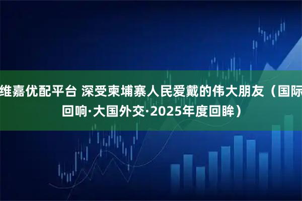 维嘉优配平台 深受柬埔寨人民爱戴的伟大朋友（国际回响·大国外交·2025年度回眸）